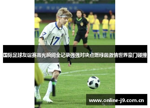 国际足球友谊赛高光瞬间全记录强强对决点燃绿茵激情世界豪门碰撞 国际足球友谊赛高光瞬间全记录强强对决点燃绿茵激情世界豪门碰撞